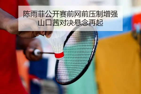 陈雨菲公开赛前网前压制增强 山口茜对决悬念再起