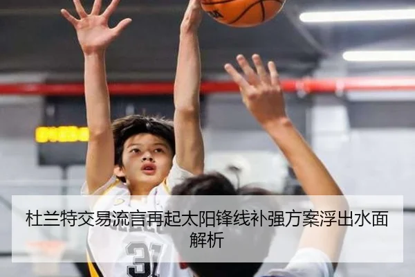 杜兰特交易流言再起太阳锋线补强方案浮出水面解析